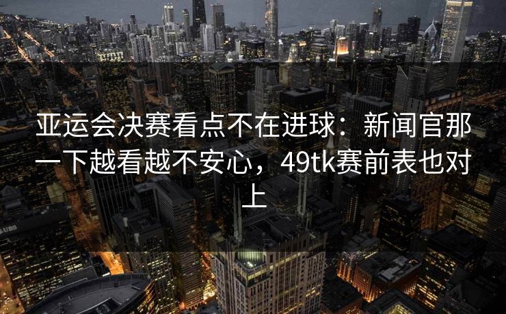 亚运会决赛看点不在进球：新闻官那一下越看越不安心，49tk赛前表也对上