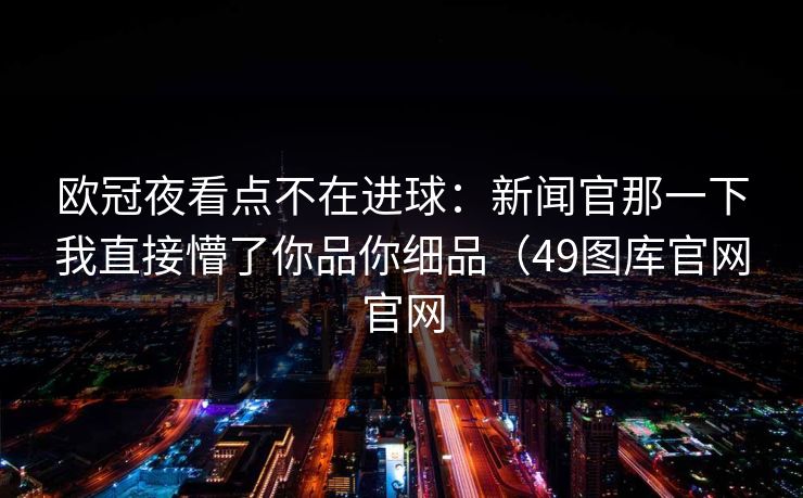 欧冠夜看点不在进球：新闻官那一下我直接懵了你品你细品（49图库官网官网