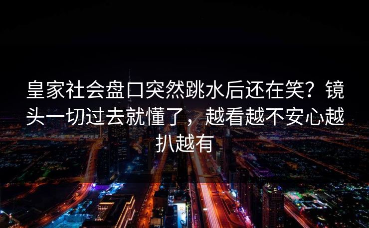 皇家社会盘口突然跳水后还在笑？镜头一切过去就懂了，越看越不安心越扒越有