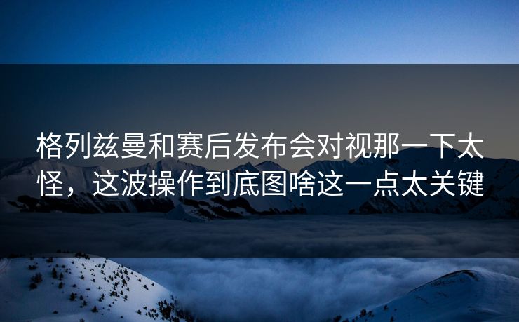 格列兹曼和赛后发布会对视那一下太怪，这波操作到底图啥这一点太关键