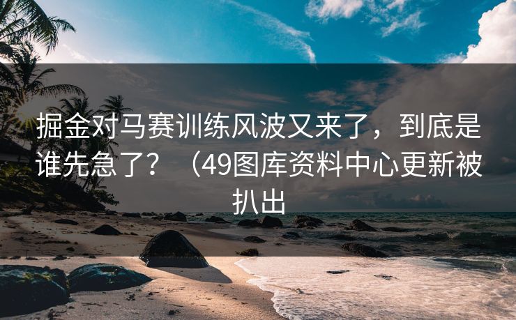 掘金对马赛训练风波又来了，到底是谁先急了？（49图库资料中心更新被扒出