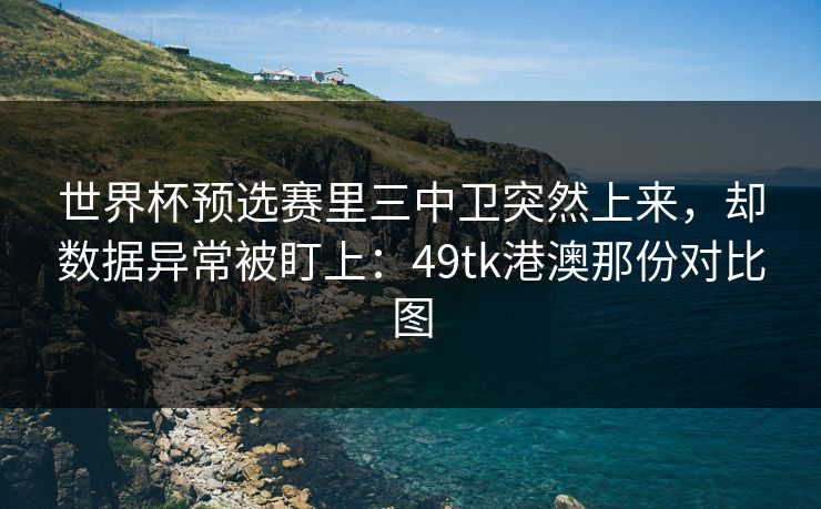 世界杯预选赛里三中卫突然上来，却数据异常被盯上：49tk港澳那份对比图