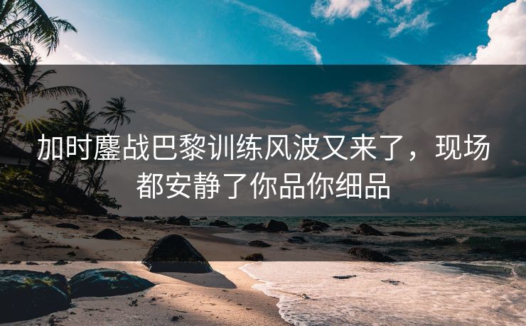 加时鏖战巴黎训练风波又来了，现场都安静了你品你细品