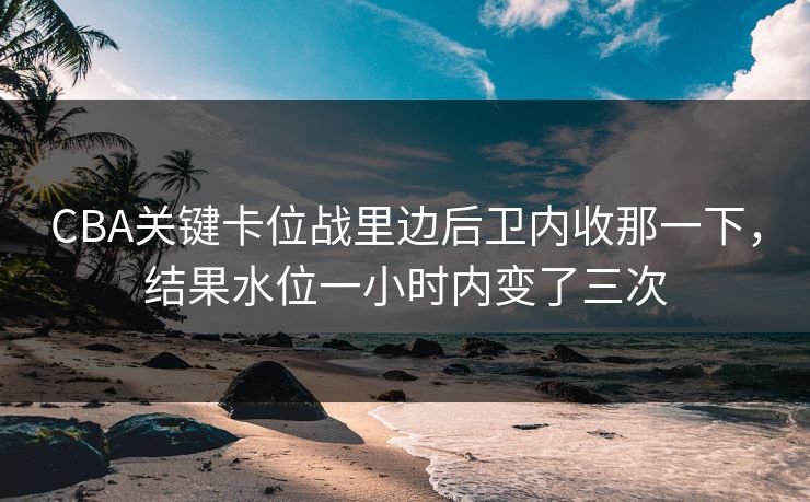 CBA关键卡位战里边后卫内收那一下，结果水位一小时内变了三次