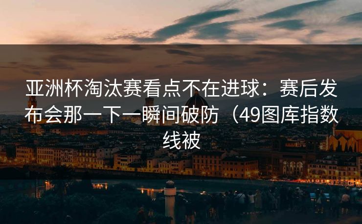 亚洲杯淘汰赛看点不在进球：赛后发布会那一下一瞬间破防（49图库指数线被