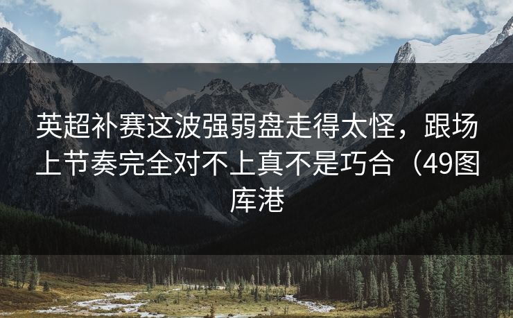 英超补赛这波强弱盘走得太怪，跟场上节奏完全对不上真不是巧合（49图库港