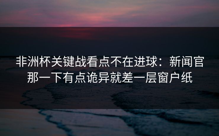 非洲杯关键战看点不在进球：新闻官那一下有点诡异就差一层窗户纸