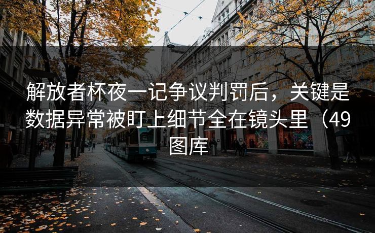 解放者杯夜一记争议判罚后，关键是数据异常被盯上细节全在镜头里（49图库