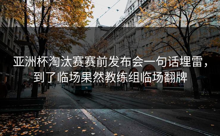 亚洲杯淘汰赛赛前发布会一句话埋雷，到了临场果然教练组临场翻牌