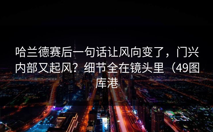 哈兰德赛后一句话让风向变了，门兴内部又起风？细节全在镜头里（49图库港