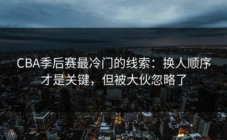 CBA季后赛最冷门的线索：换人顺序才是关键，但被大伙忽略了