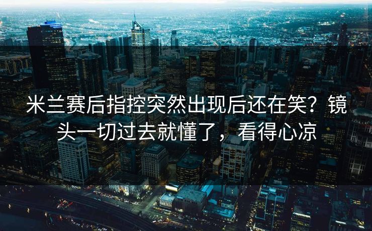 米兰赛后指控突然出现后还在笑？镜头一切过去就懂了，看得心凉