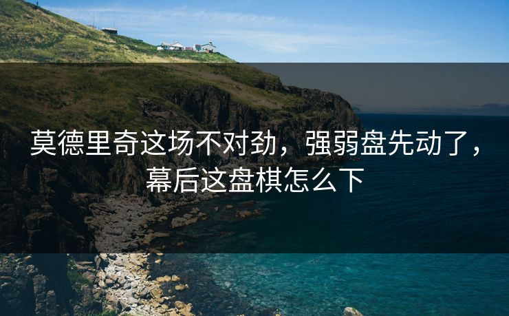莫德里奇这场不对劲，强弱盘先动了，幕后这盘棋怎么下