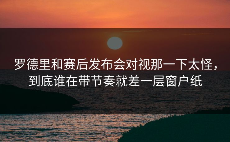 罗德里和赛后发布会对视那一下太怪，到底谁在带节奏就差一层窗户纸