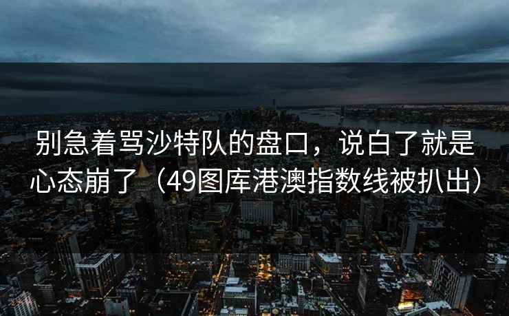 别急着骂沙特队的盘口，说白了就是心态崩了（49图库港澳指数线被扒出）