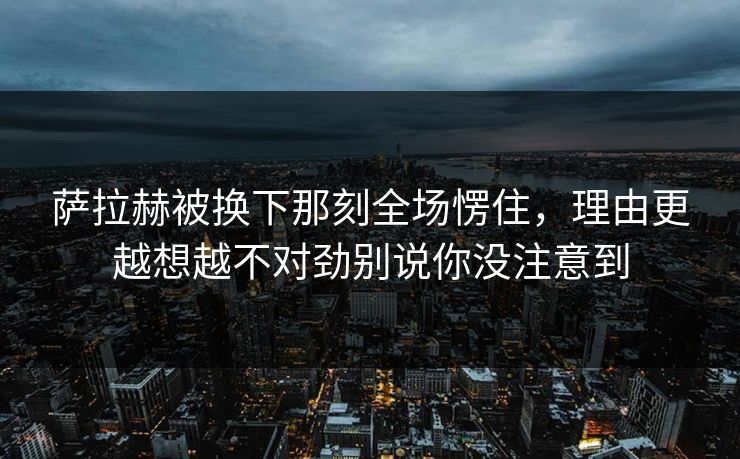 萨拉赫被换下那刻全场愣住，理由更越想越不对劲别说你没注意到