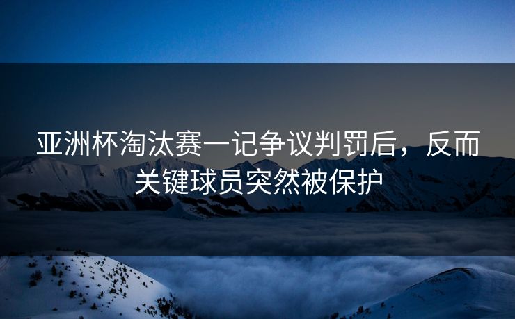 亚洲杯淘汰赛一记争议判罚后，反而关键球员突然被保护