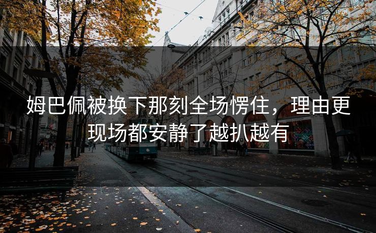 姆巴佩被换下那刻全场愣住，理由更现场都安静了越扒越有