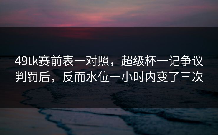 49tk赛前表一对照,超级杯一记争议判罚后,反而水位一小时内变了三次