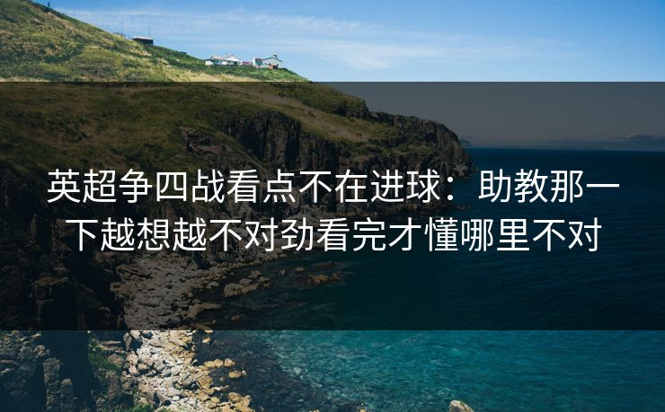 英超争四战看点不在进球:助教那一下越想越不对劲看完才懂哪里不对