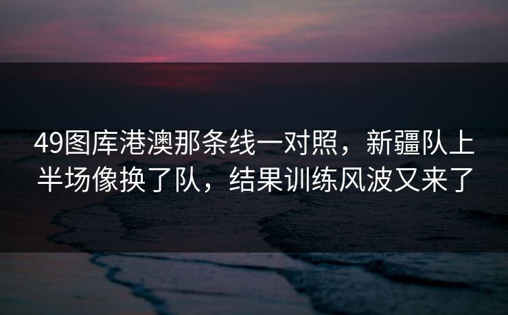 49图库港澳那条线一对照，新疆队上半场像换了队，结果训练风波又来了