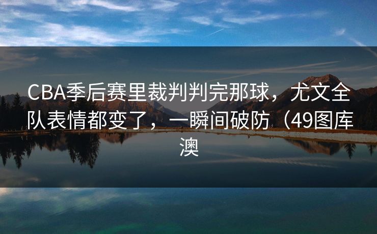 CBA季后赛里裁判判完那球,尤文全队表情都变了,一瞬间破防(49图库澳