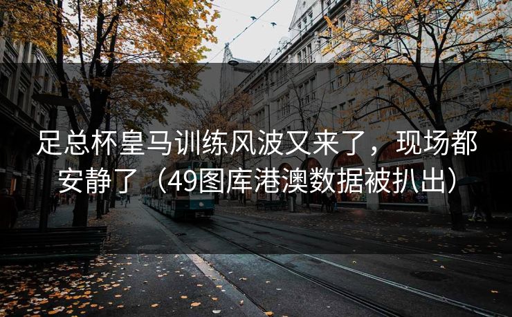 足总杯皇马训练风波又来了,现场都安静了(49图库港澳数据被扒出)