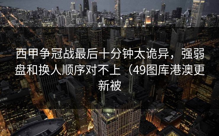 西甲争冠战最后十分钟太诡异,强弱盘和换人顺序对不上(49图库港澳更新被