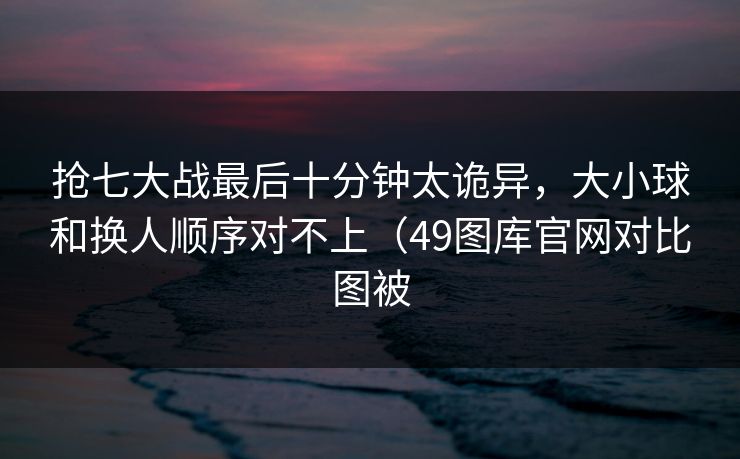 抢七大战最后十分钟太诡异,大小球和换人顺序对不上(49图库官网对比图被