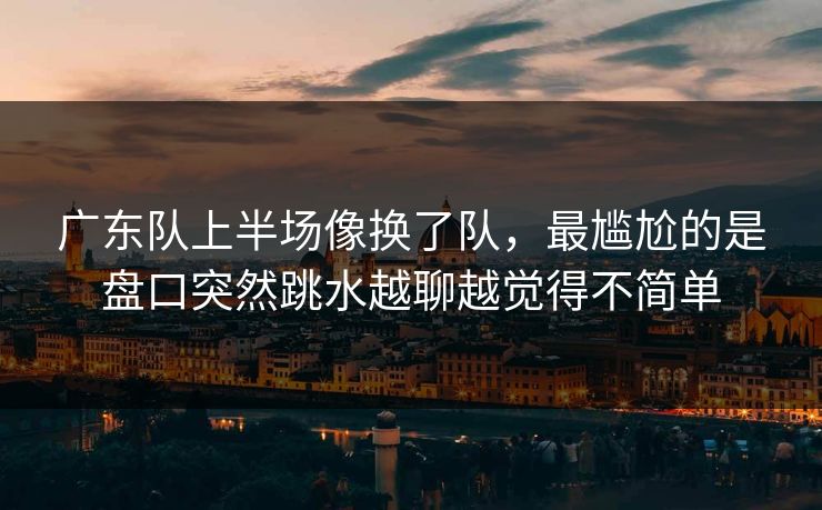 广东队上半场像换了队,最尴尬的是盘口突然跳水越聊越觉得不简单