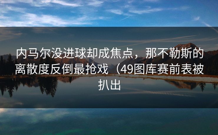 内马尔没进球却成焦点，那不勒斯的离散度反倒最抢戏（49图库赛前表被扒出