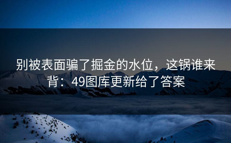 别被表面骗了掘金的水位，这锅谁来背：49图库更新给了答案