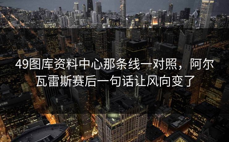 49图库资料中心那条线一对照，阿尔瓦雷斯赛后一句话让风向变了