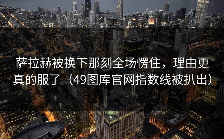 萨拉赫被换下那刻全场愣住，理由更真的服了（49图库官网指数线被扒出）