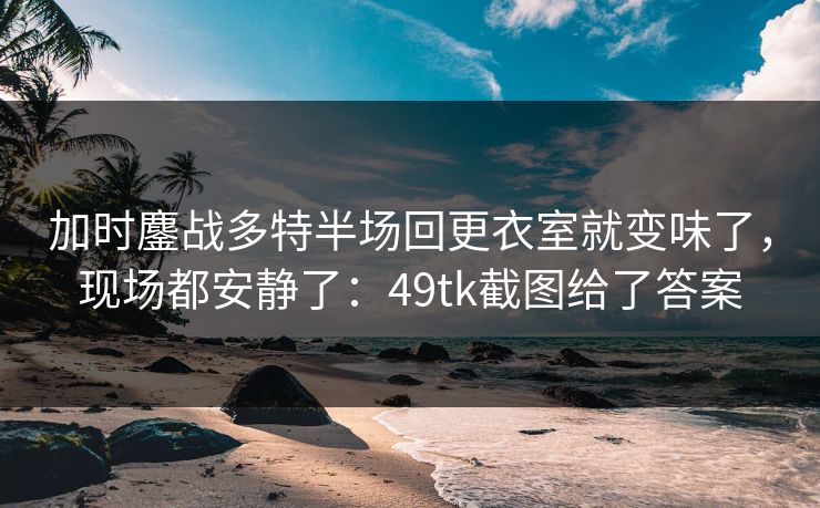 加时鏖战多特半场回更衣室就变味了，现场都安静了：49tk截图给了答案