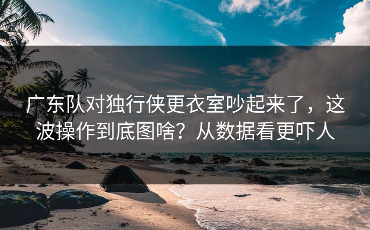 广东队对独行侠更衣室吵起来了，这波操作到底图啥？从数据看更吓人
