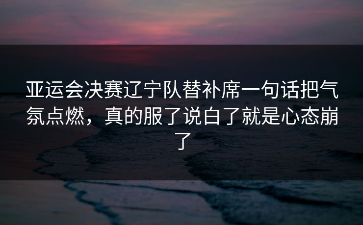 亚运会决赛辽宁队替补席一句话把气氛点燃，真的服了说白了就是心态崩了