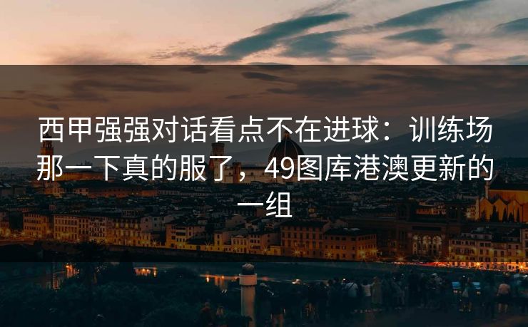 西甲强强对话看点不在进球：训练场那一下真的服了，49图库港澳更新的一组
