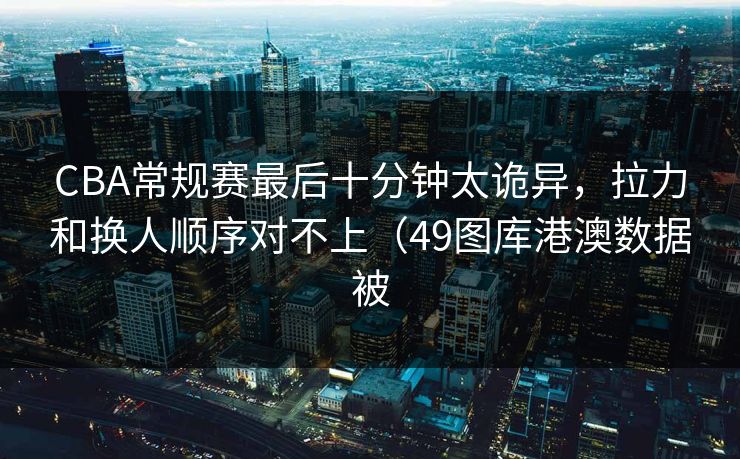 CBA常规赛最后十分钟太诡异,拉力和换人顺序对不上(49图库港澳数据被