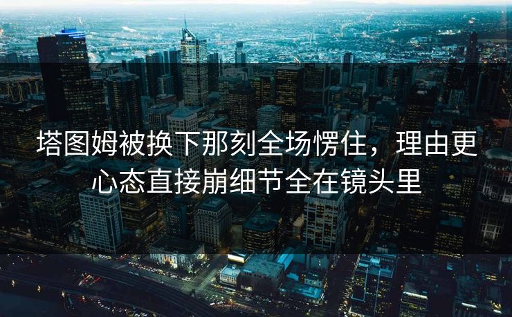 塔图姆被换下那刻全场愣住，理由更心态直接崩细节全在镜头里