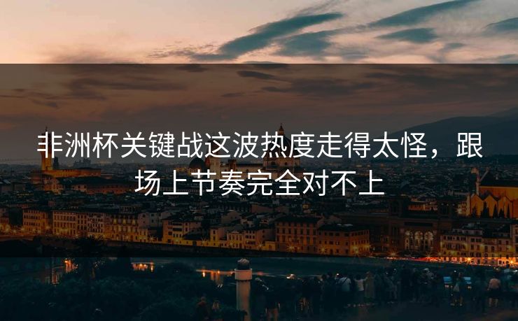 非洲杯关键战这波热度走得太怪，跟场上节奏完全对不上