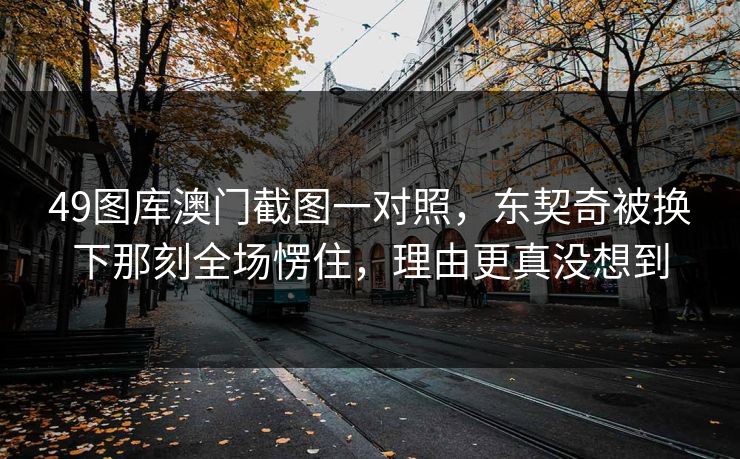 49图库澳门截图一对照，东契奇被换下那刻全场愣住，理由更真没想到