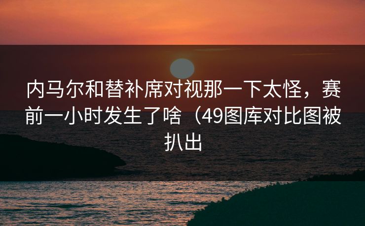内马尔和替补席对视那一下太怪，赛前一小时发生了啥（49图库对比图被扒出