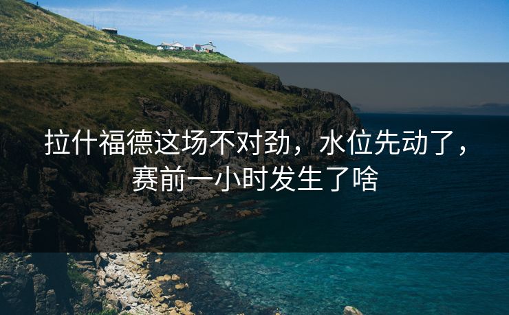 拉什福德这场不对劲，水位先动了，赛前一小时发生了啥