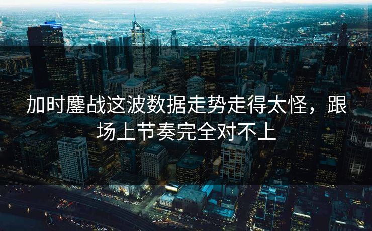 加时鏖战这波数据走势走得太怪，跟场上节奏完全对不上