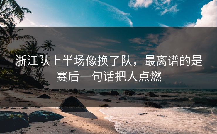 浙江队上半场像换了队，最离谱的是赛后一句话把人点燃