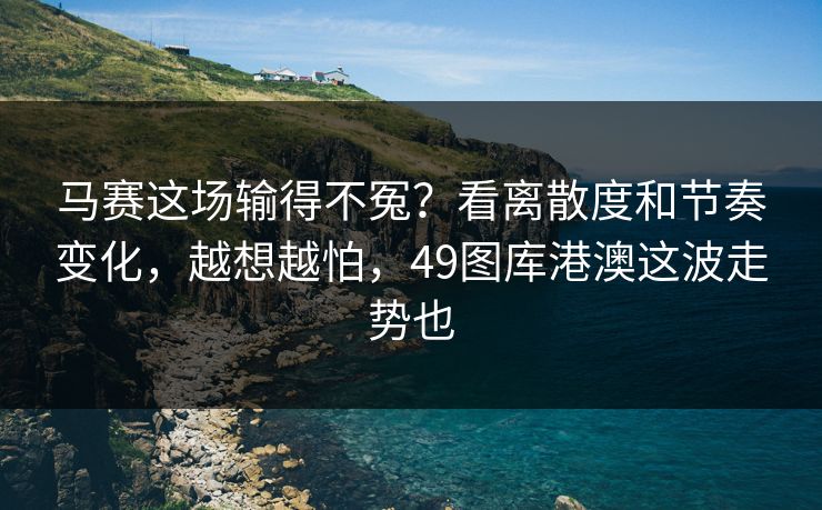 马赛这场输得不冤？看离散度和节奏变化，越想越怕，49图库港澳这波走势也