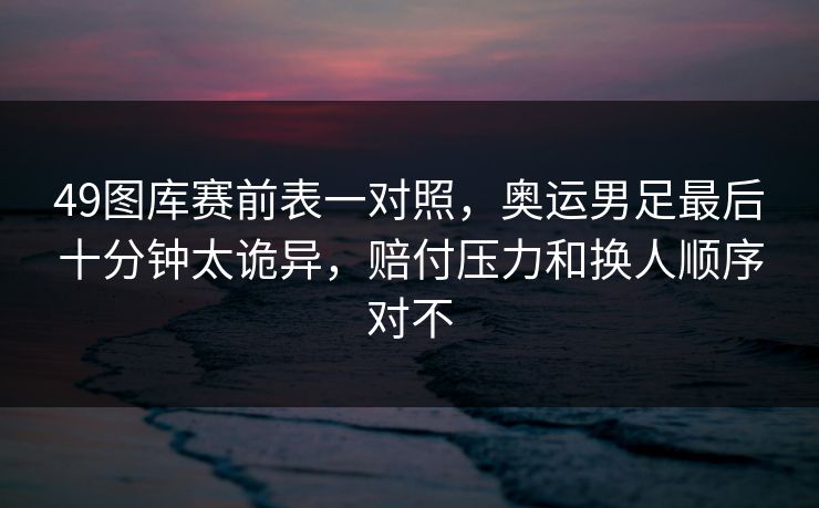 49图库赛前表一对照，奥运男足最后十分钟太诡异，赔付压力和换人顺序对不
