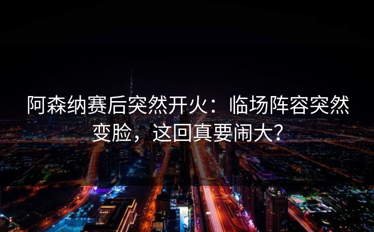 阿森纳赛后突然开火：临场阵容突然变脸，这回真要闹大？