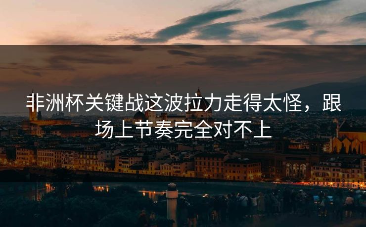 非洲杯关键战这波拉力走得太怪，跟场上节奏完全对不上